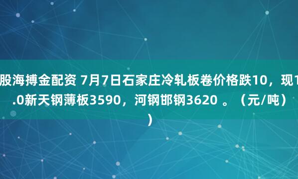 股海搏金配资 7月7日石家庄冷轧板卷价格跌10，现1.0新天钢薄板3590，河钢邯钢3620 。（元/吨）