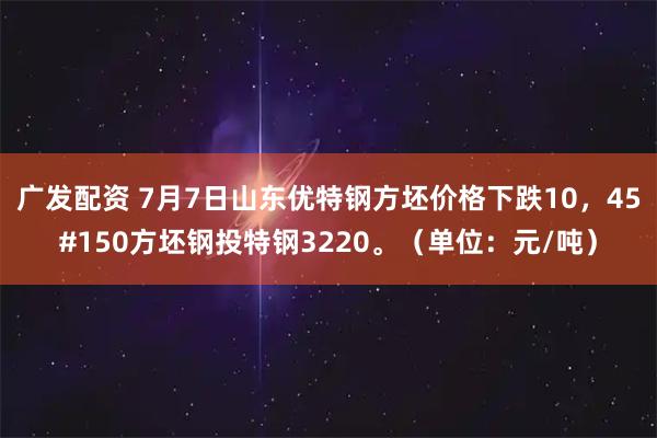 广发配资 7月7日山东优特钢方坯价格下跌10，45#150方坯钢投特钢3220。（单位：元/吨）