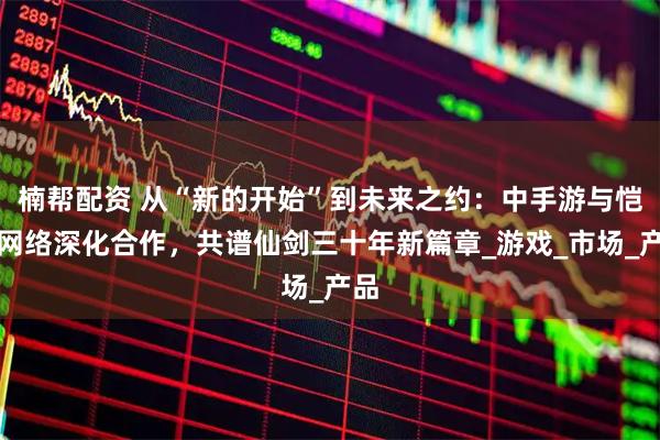 楠帮配资 从“新的开始”到未来之约：中手游与恺英网络深化合作，共谱仙剑三十年新篇章_游戏_市场_产品