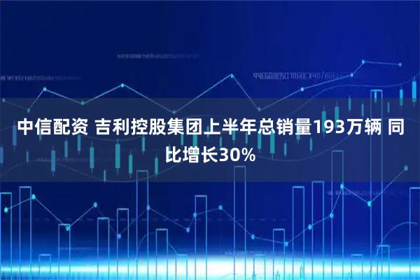 中信配资 吉利控股集团上半年总销量193万辆 同比增长30%