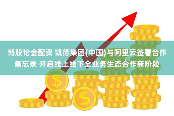 博股论金配资 凯德集团(中国)与阿里云签署合作备忘录 开启线上线下全业务生态合作新阶段