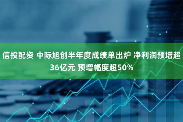 信投配资 中际旭创半年度成绩单出炉 净利润预增超36亿元 预增幅度超50%