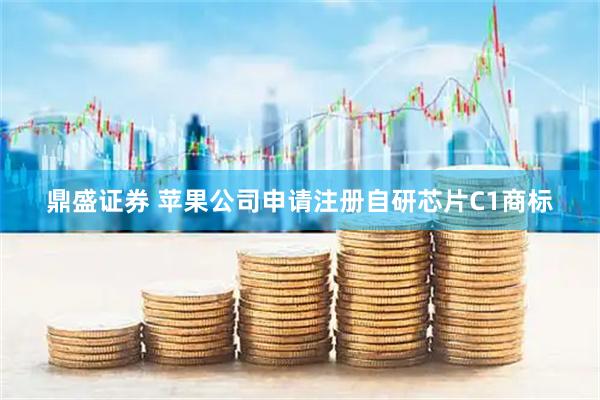 鼎盛证券 苹果公司申请注册自研芯片C1商标