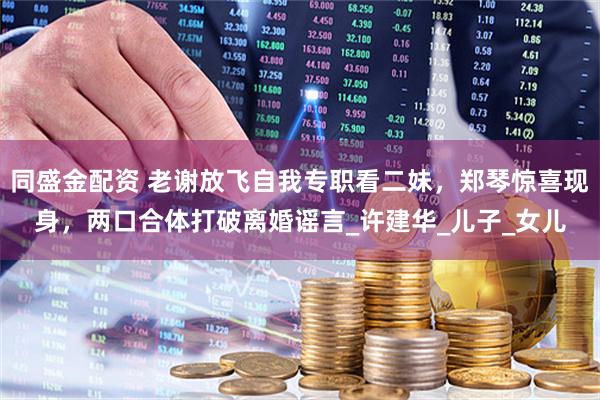 同盛金配资 老谢放飞自我专职看二妹，郑琴惊喜现身，两口合体打破离婚谣言_许建华_儿子_女儿