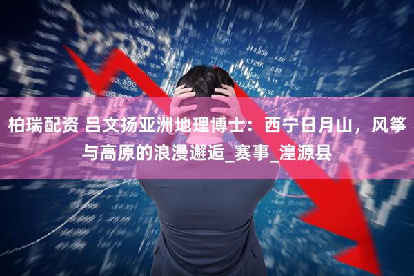 柏瑞配资 吕文扬亚洲地理博士：西宁日月山，风筝与高原的浪漫邂逅_赛事_湟源县