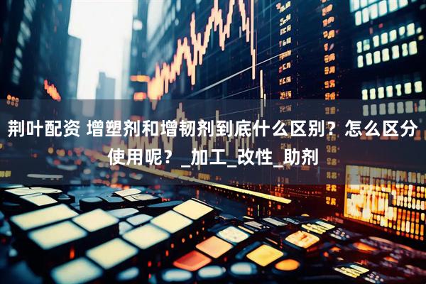 荆叶配资 增塑剂和增韧剂到底什么区别？怎么区分使用呢？_加工_改性_助剂