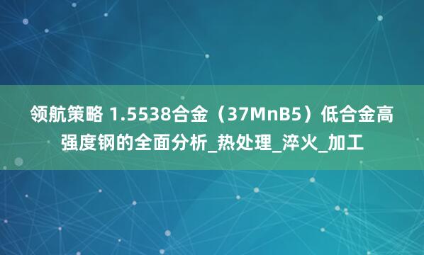 领航策略 1.5538合金（37MnB5）低合金高强度钢的全面分析_热处理_淬火_加工