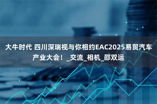 大牛时代 四川深瑞视与你相约EAC2025易贸汽车产业大会！_交流_相机_邵双运