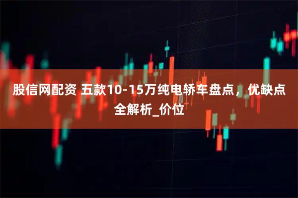 股信网配资 五款10-15万纯电轿车盘点，优缺点全解析_价位