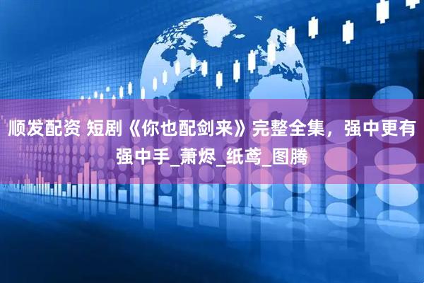 顺发配资 短剧《你也配剑来》完整全集，强中更有强中手_萧烬_纸鸢_图腾