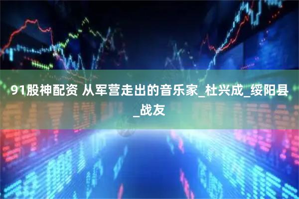 91股神配资 从军营走出的音乐家_杜兴成_绥阳县_战友