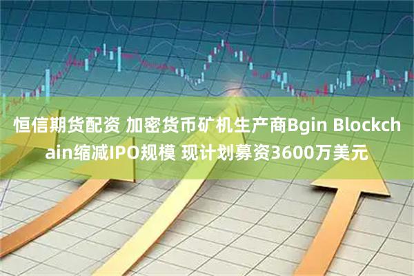 恒信期货配资 加密货币矿机生产商Bgin Blockchain缩减IPO规模 现计划募资3600万美元