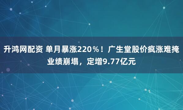 升鸿网配资 单月暴涨220％！广生堂股价疯涨难掩业绩崩塌，定增9.77亿元