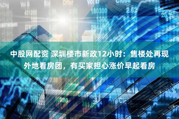 中股网配资 深圳楼市新政12小时：售楼处再现外地看房团，有买家担心涨价早起看房