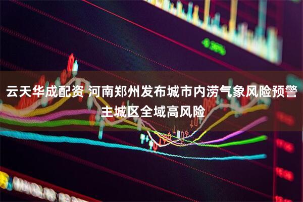 云天华成配资 河南郑州发布城市内涝气象风险预警 主城区全域高风险