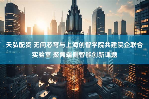 天弘配资 无问芯穹与上海创智学院共建院企联合实验室 聚焦端侧智能创新课题