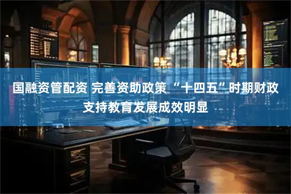 国融资管配资 完善资助政策 “十四五”时期财政支持教育发展成效明显