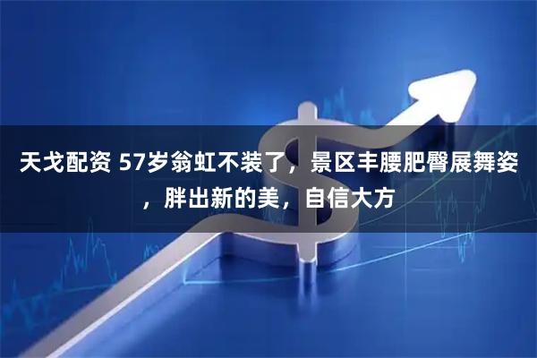 天戈配资 57岁翁虹不装了，景区丰腰肥臀展舞姿，胖出新的美，自信大方