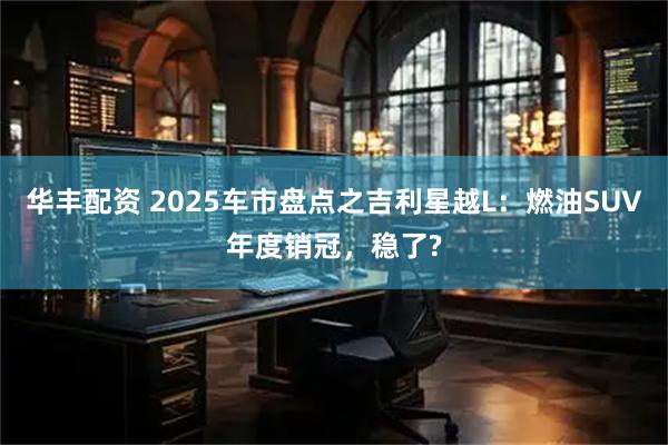 华丰配资 2025车市盘点之吉利星越L：燃油SUV年度销冠，稳了?
