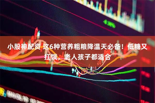 小股神配资 这6种营养粗粮降温天必备！低糖又扛饿，老人孩子都适合