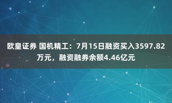 欧皇证券 国机精工：7月15日融资买入3597.82万元，融资融券余额4.46亿元