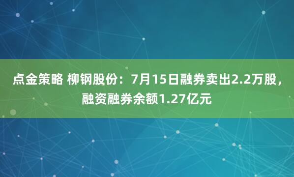 点金策略 柳钢股份：7月15日融券卖出2.2万股，融资融券余额1.27亿元