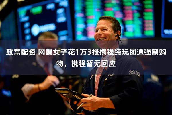 致富配资 网曝女子花1万3报携程纯玩团遭强制购物，携程暂无回应
