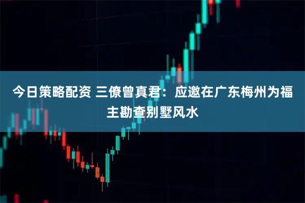 今日策略配资 三僚曾真君：应邀在广东梅州为福主勘查别墅风水