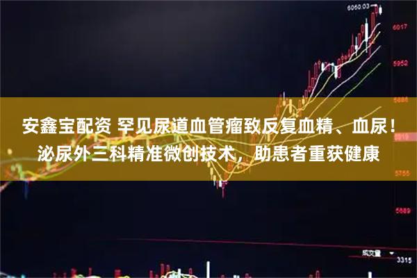 安鑫宝配资 罕见尿道血管瘤致反复血精、血尿！泌尿外三科精准微创技术，助患者重获健康