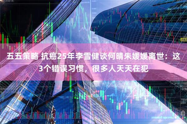 五五策略 抗癌25年李雪健谈何晴朱媛媛离世：这3个错误习惯，很多人天天在犯