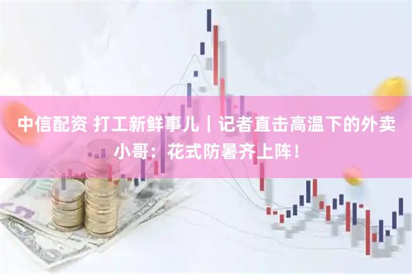 中信配资 打工新鲜事儿｜记者直击高温下的外卖小哥：花式防暑齐上阵！