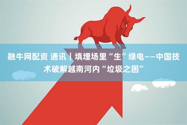 融牛网配资 通讯｜填埋场里“生”绿电——中国技术破解越南河内“垃圾之困”