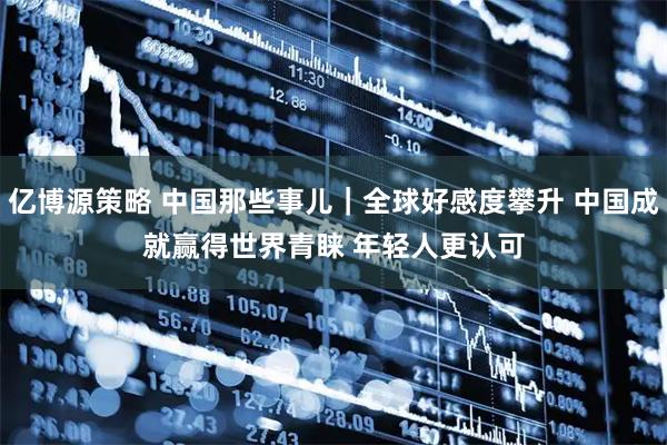 亿博源策略 中国那些事儿｜全球好感度攀升 中国成就赢得世界青睐 年轻人更认可